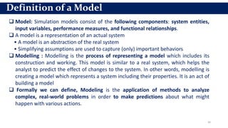 30
Definition of a Model
 Model: Simulation models consist of the following components: system entities,
input variables, performance measures, and functional relationships.
 A model is a representation of an actual system
• A model is an abstraction of the real system
• Simplifying assumptions are used to capture (only) important behaviors
 Modelling : Modelling is the process of representing a model which includes its
construction and working. This model is similar to a real system, which helps the
analyst to predict the effect of changes to the system. In other words, modelling is
creating a model which represents a system including their properties. It is an act of
building a model
 Formally we can define, Modeling is the application of methods to analyze
complex, real-world problems in order to make predictions about what might
happen with various actions.
 