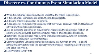 40
Discrete vs. Continuous Event Simulation Model
 When time changes continuously and smoothly, the model is continuous.
 If time changes in incremental steps, the model is discrete.
 A discrete model is analogous to a movie.
 A sequence of frames moves so quickly that the viewer perceives motion. However, in
a live play, the action is continuous.
 Just as a discrete sequence of movie frames represents the continuous motion of
actors, we often develop discrete computer models of continuous situations .
 Definitions In a continuous model, time changes continuously, while in a discrete
model time changes in incremental steps.
 Continuous: State variables change continuously as a function of time (Fig 1) and
generally analytical method like deductive mathematical reasoning is used to define
and solve the system.
 State Variable (S.V.) = f (t)
 