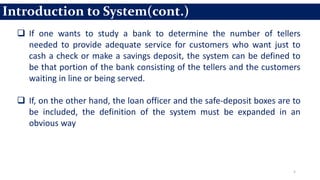5
 If one wants to study a bank to determine the number of tellers
needed to provide adequate service for customers who want just to
cash a check or make a savings deposit, the system can be defined to
be that portion of the bank consisting of the tellers and the customers
waiting in line or being served.
 If, on the other hand, the loan officer and the safe-deposit boxes are to
be included, the definition of the system must be expanded in an
obvious way
Introduction to System(cont.)
 