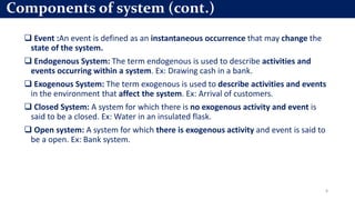  Event :An event is defined as an instantaneous occurrence that may change the
state of the system.
 Endogenous System: The term endogenous is used to describe activities and
events occurring within a system. Ex: Drawing cash in a bank.
 Exogenous System: The term exogenous is used to describe activities and events
in the environment that affect the system. Ex: Arrival of customers.
 Closed System: A system for which there is no exogenous activity and event is
said to be a closed. Ex: Water in an insulated flask.
 Open system: A system for which there is exogenous activity and event is said to
be a open. Ex: Bank system.
8
Components of system (cont.)
 