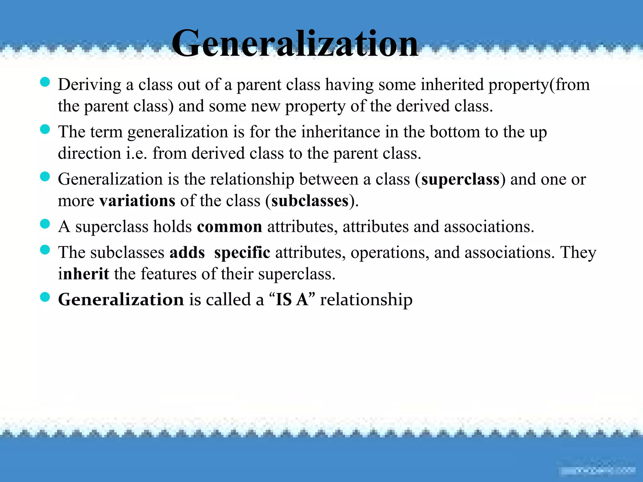105
Generalization
Deriving a class out of a parent class having some inherited property(from
the parent class) and some new property of the derived class.
The term generalization is for the inheritance in the bottom to the up
direction i.e. from derived class to the parent class.
Generalization is the relationship between a class (superclass) and one or
more variations of the class (subclasses).
A superclass holds common attributes, attributes and associations.
The subclasses adds specific attributes, operations, and associations. They
inherit the features of their superclass.
Generalization is called a “IS A” relationship
 