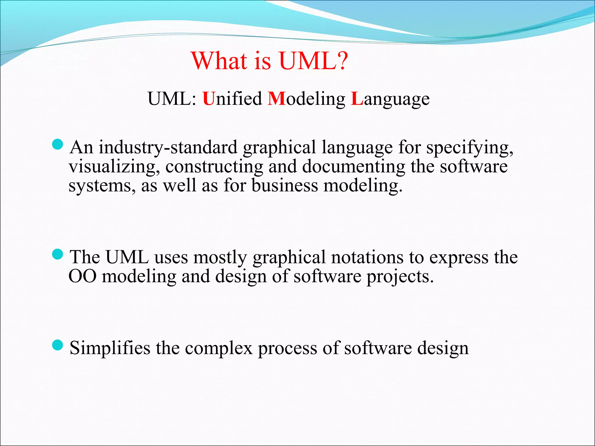 UML: Unified Modeling Language
An industry-standard graphical language for specifying,
visualizing, constructing and documenting the software
systems, as well as for business modeling.
The UML uses mostly graphical notations to express the
OO modeling and design of software projects.
Simplifies the complex process of software design
What is UML?
 