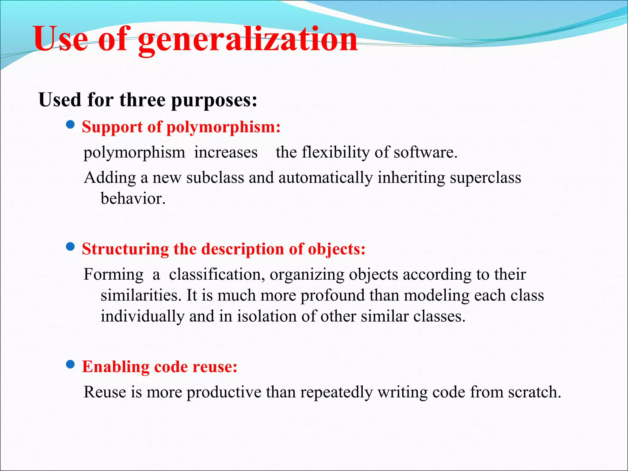 Use of generalization
Used for three purposes:
Support of polymorphism:
polymorphism increases the flexibility of software.
Adding a new subclass and automatically inheriting superclass
behavior.
Structuring the description of objects:
Forming a classification, organizing objects according to their
similarities. It is much more profound than modeling each class
individually and in isolation of other similar classes.
Enabling code reuse:
Reuse is more productive than repeatedly writing code from scratch.
 