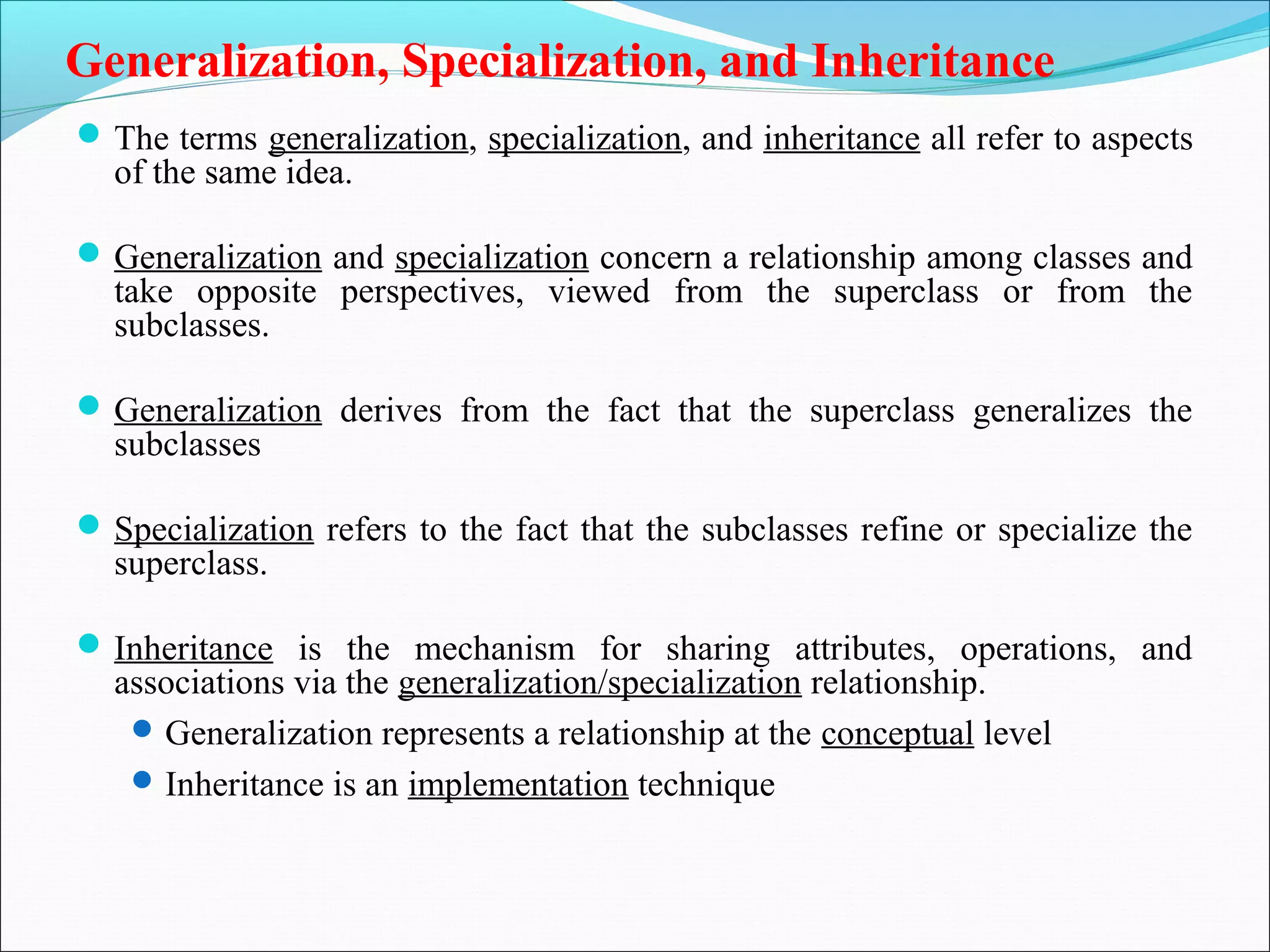Generalization, Specialization, and Inheritance
The terms generalization, specialization, and inheritance all refer to aspects
of the same idea.
Generalization and specialization concern a relationship among classes and
take opposite perspectives, viewed from the superclass or from the
subclasses.
Generalization derives from the fact that the superclass generalizes the
subclasses
Specialization refers to the fact that the subclasses refine or specialize the
superclass.
Inheritance is the mechanism for sharing attributes, operations, and
associations via the generalization/specialization relationship.
Generalization represents a relationship at the conceptual level
Inheritance is an implementation technique
 