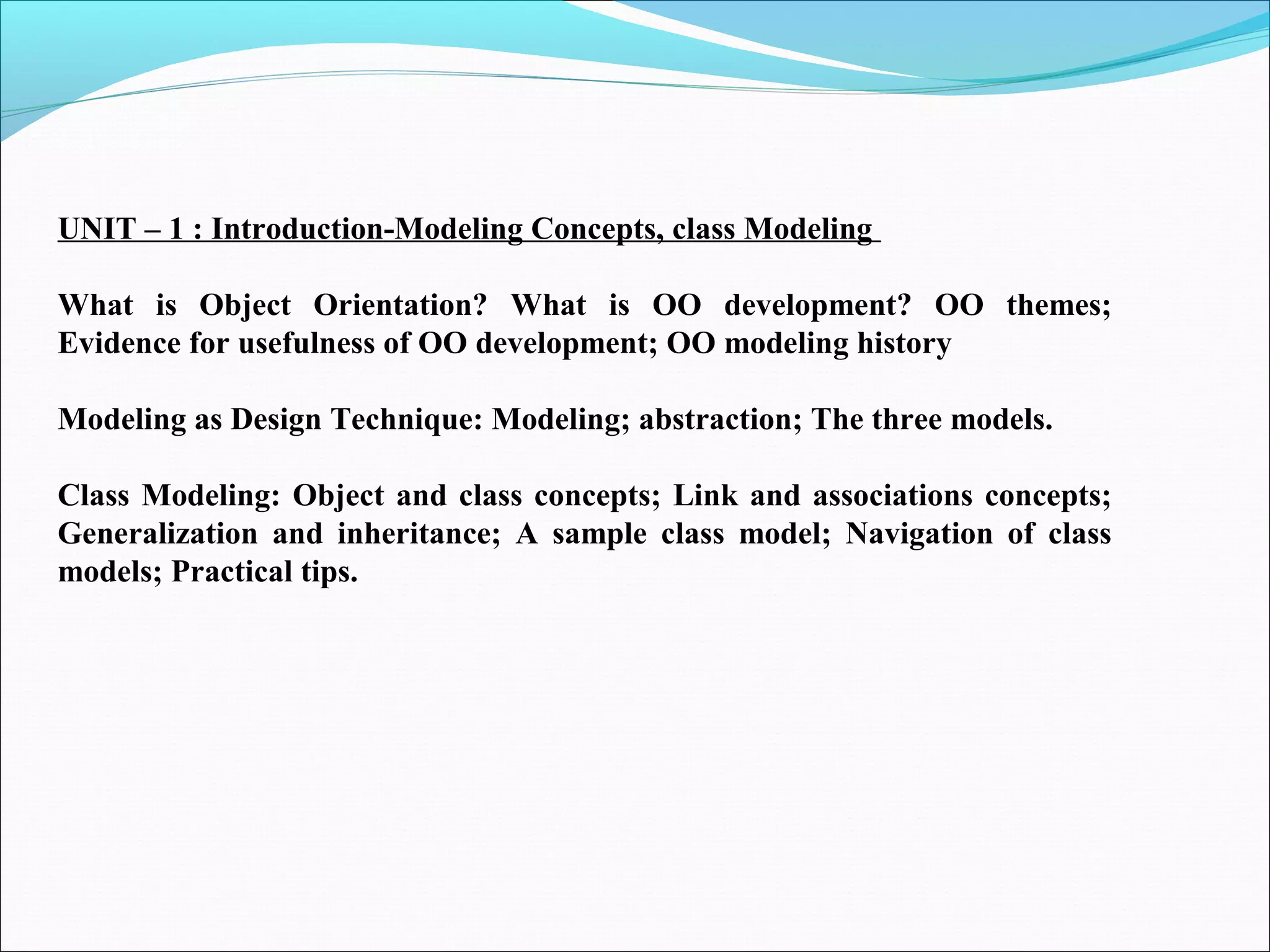 UNIT – 1 : Introduction-Modeling Concepts, class Modeling
What is Object Orientation? What is OO development? OO themes;
Evidence for usefulness of OO development; OO modeling history
Modeling as Design Technique: Modeling; abstraction; The three models.
Class Modeling: Object and class concepts; Link and associations concepts;
Generalization and inheritance; A sample class model; Navigation of class
models; Practical tips.
 