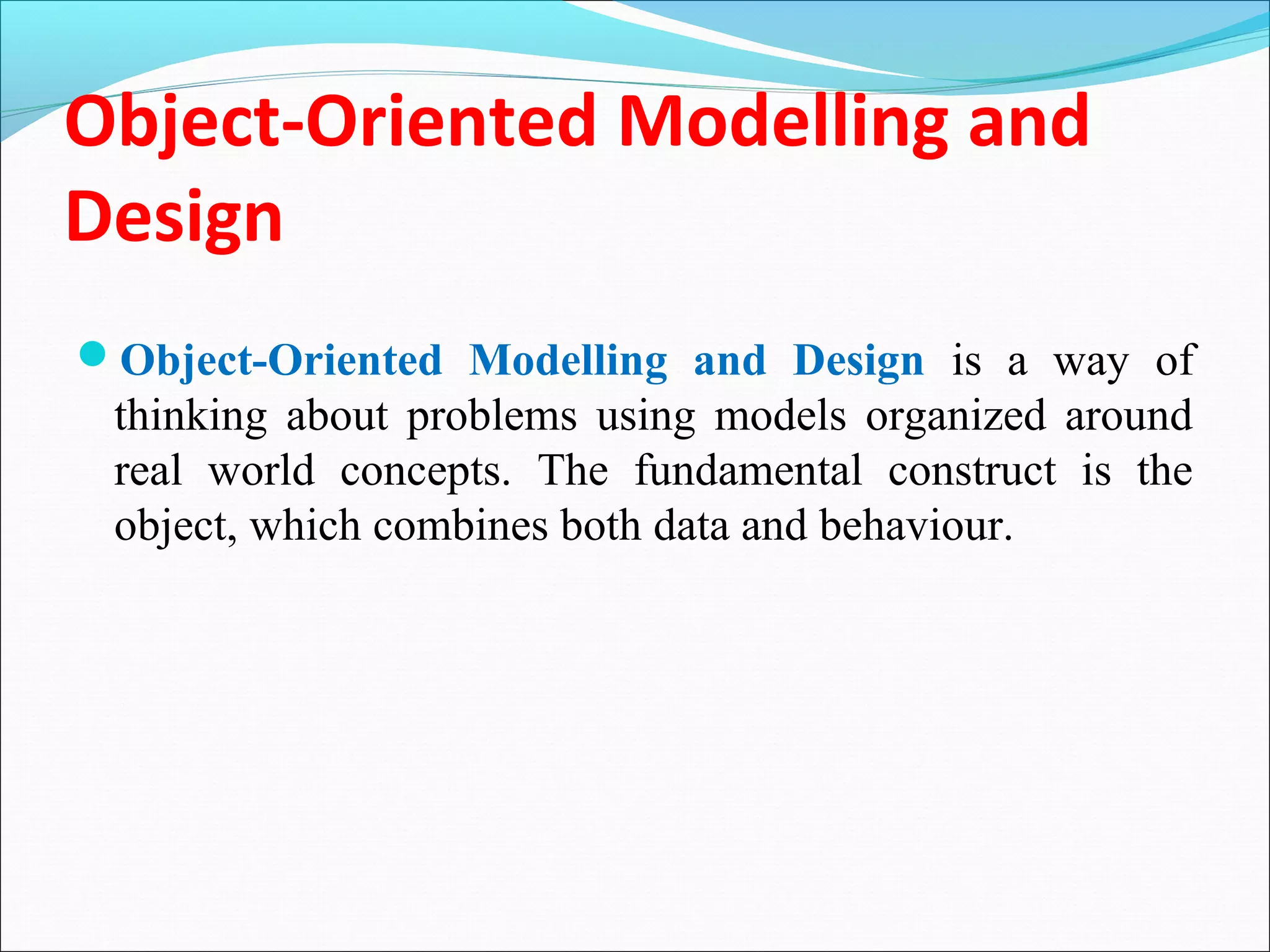 Object-Oriented Modelling and
Design
Object-Oriented Modelling and Design is a way of
thinking about problems using models organized around
real world concepts. The fundamental construct is the
object, which combines both data and behaviour.
 