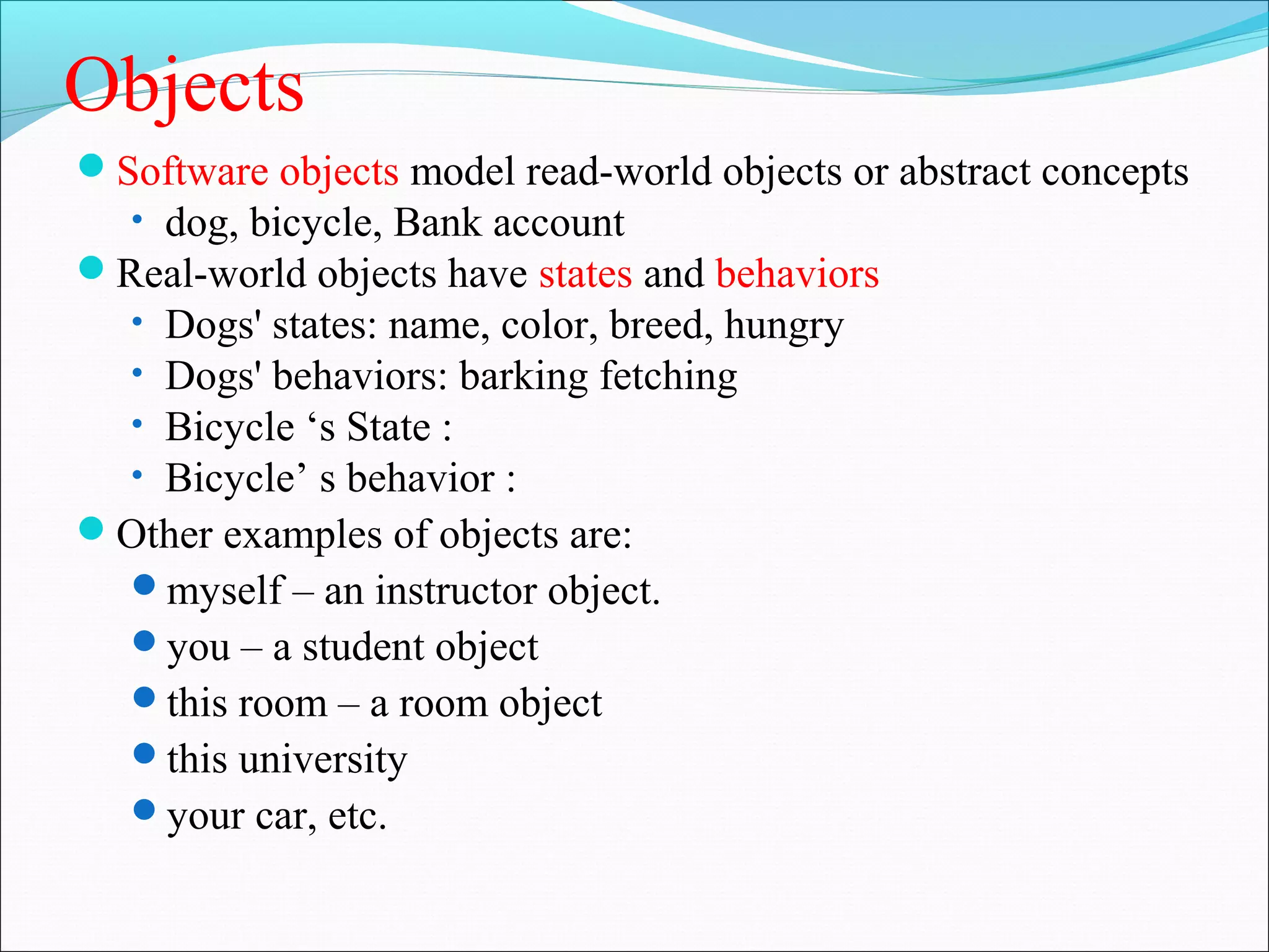 Objects
Software objects model read-world objects or abstract concepts
• dog, bicycle, Bank account
Real-world objects have states and behaviors
• Dogs' states: name, color, breed, hungry
• Dogs' behaviors: barking fetching
• Bicycle ‘s State :
• Bicycle’ s behavior :
Other examples of objects are:
myself – an instructor object.
you – a student object
this room – a room object
this university
your car, etc.
 