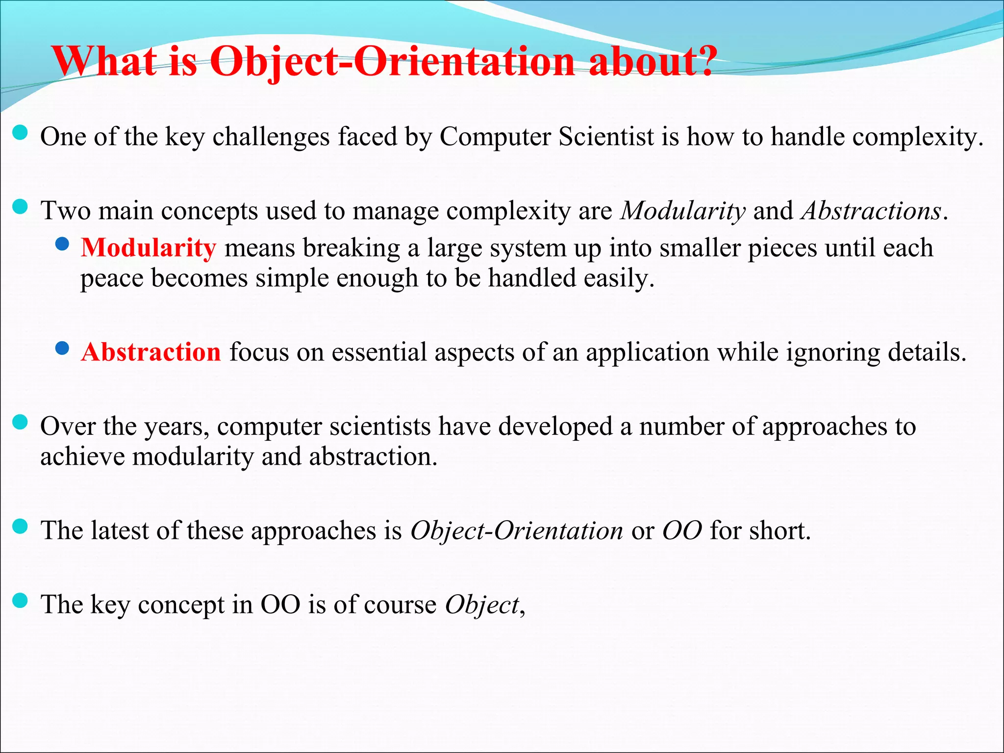 What is Object-Orientation about?
One of the key challenges faced by Computer Scientist is how to handle complexity.
Two main concepts used to manage complexity are Modularity and Abstractions.
Modularity means breaking a large system up into smaller pieces until each
peace becomes simple enough to be handled easily.
Abstraction focus on essential aspects of an application while ignoring details.
Over the years, computer scientists have developed a number of approaches to
achieve modularity and abstraction.
The latest of these approaches is Object-Orientation or OO for short.
The key concept in OO is of course Object,
 