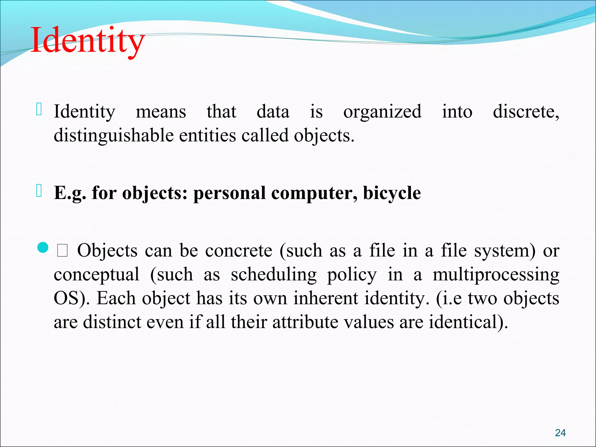 Identity
 Identity means that data is organized into discrete,
distinguishable entities called objects.
 E.g. for objects: personal computer, bicycle
 Objects can be concrete (such as a file in a file system) or
conceptual (such as scheduling policy in a multiprocessing
OS). Each object has its own inherent identity. (i.e two objects
are distinct even if all their attribute values are identical).
24
 