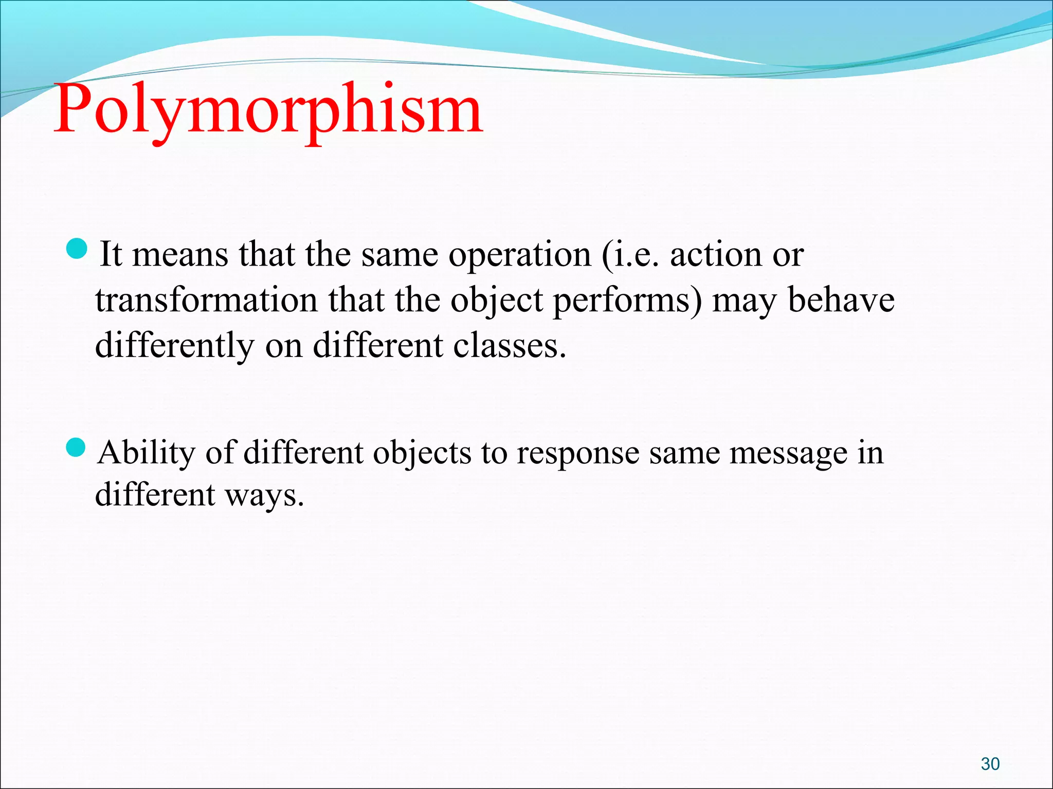 Polymorphism
It means that the same operation (i.e. action or
transformation that the object performs) may behave
differently on different classes.
Ability of different objects to response same message in
different ways.
30
 