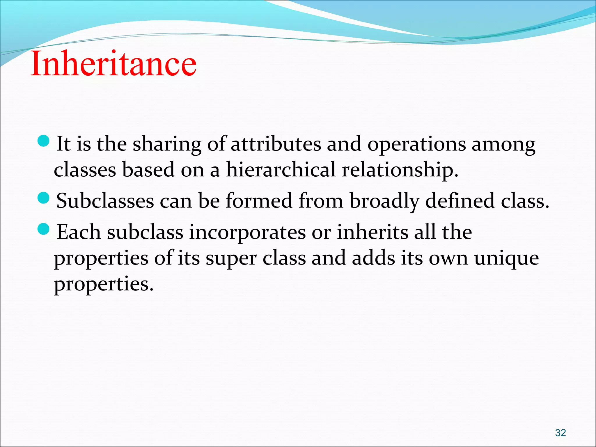 Inheritance
It is the sharing of attributes and operations among
classes based on a hierarchical relationship.
Subclasses can be formed from broadly defined class.
Each subclass incorporates or inherits all the
properties of its super class and adds its own unique
properties.
32
 