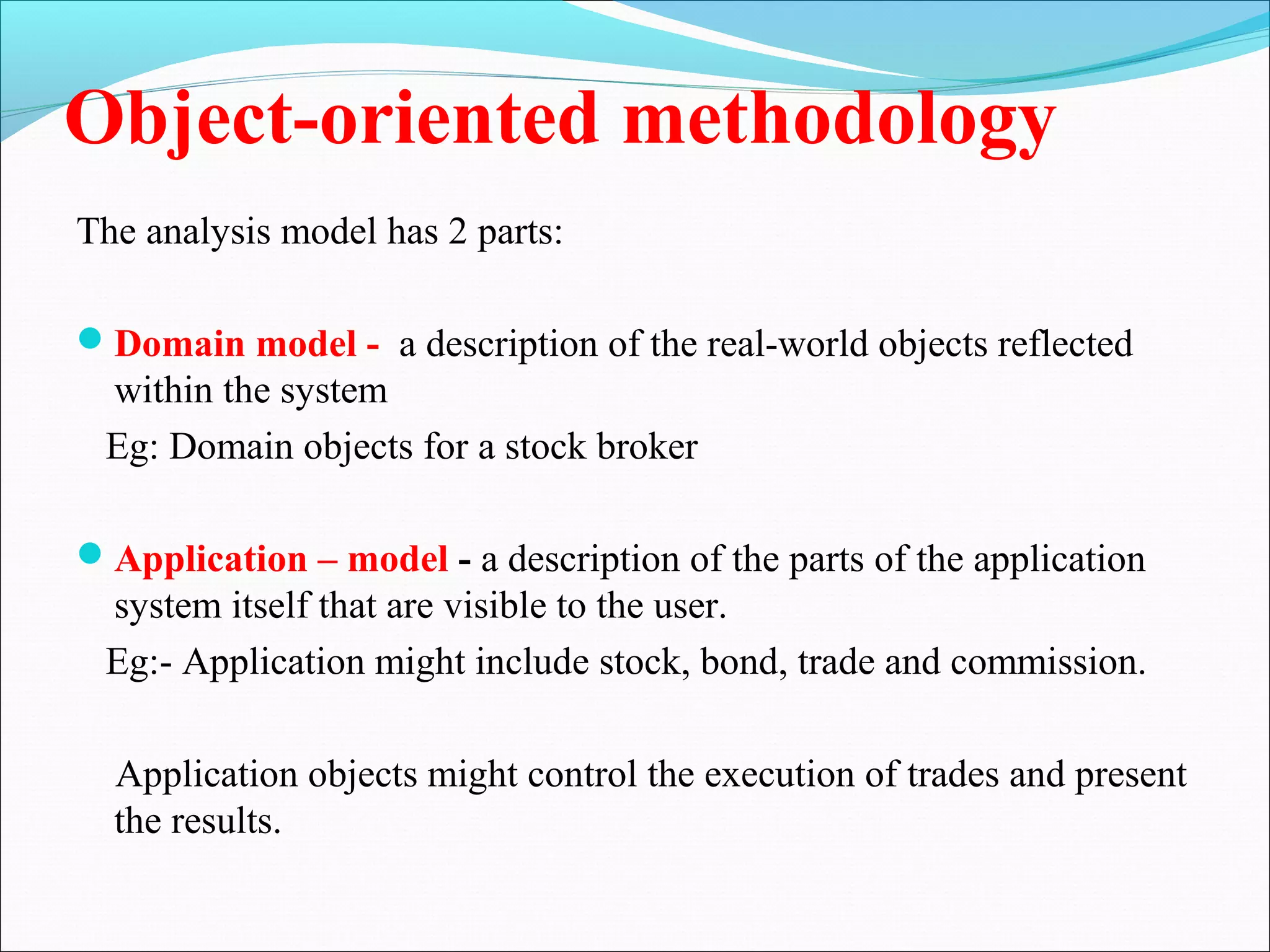 Object-oriented methodology
The analysis model has 2 parts:
Domain model - a description of the real-world objects reflected
within the system
Eg: Domain objects for a stock broker
Application – model - a description of the parts of the application
system itself that are visible to the user.
Eg:- Application might include stock, bond, trade and commission.
Application objects might control the execution of trades and present
the results.
 
