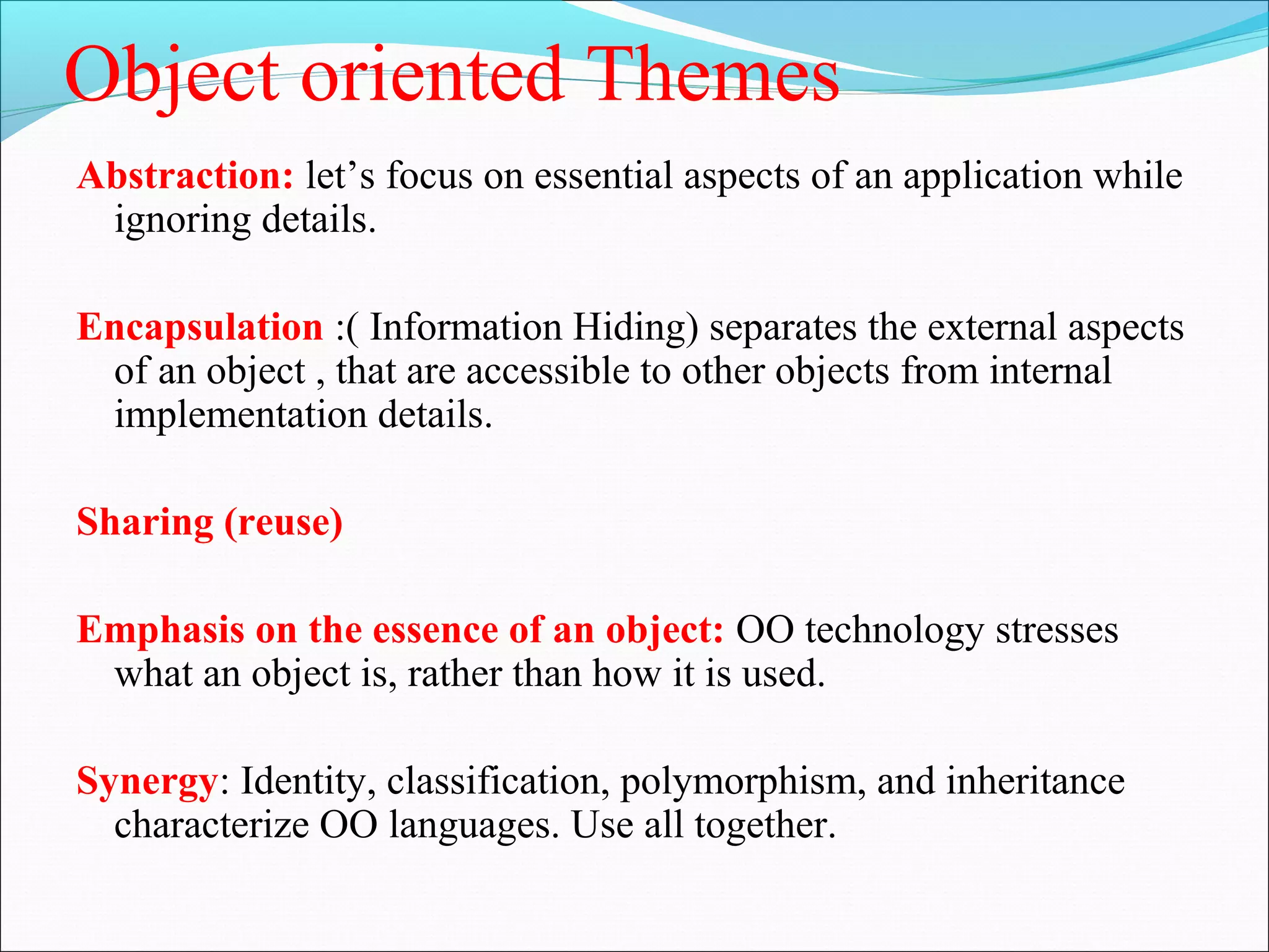 Object oriented Themes
Abstraction: let’s focus on essential aspects of an application while
ignoring details.
Encapsulation :( Information Hiding) separates the external aspects
of an object , that are accessible to other objects from internal
implementation details.
Sharing (reuse)
Emphasis on the essence of an object: OO technology stresses
what an object is, rather than how it is used.
Synergy: Identity, classification, polymorphism, and inheritance
characterize OO languages. Use all together.
 