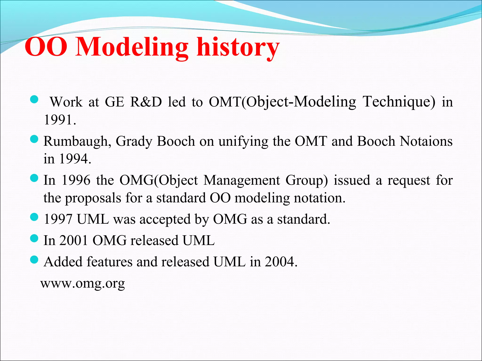 OO Modeling history
 Work at GE R&D led to OMT(Object-Modeling Technique) in
1991.
Rumbaugh, Grady Booch on unifying the OMT and Booch Notaions
in 1994.
In 1996 the OMG(Object Management Group) issued a request for
the proposals for a standard OO modeling notation.
1997 UML was accepted by OMG as a standard.
In 2001 OMG released UML
Added features and released UML in 2004.
www.omg.org
 
