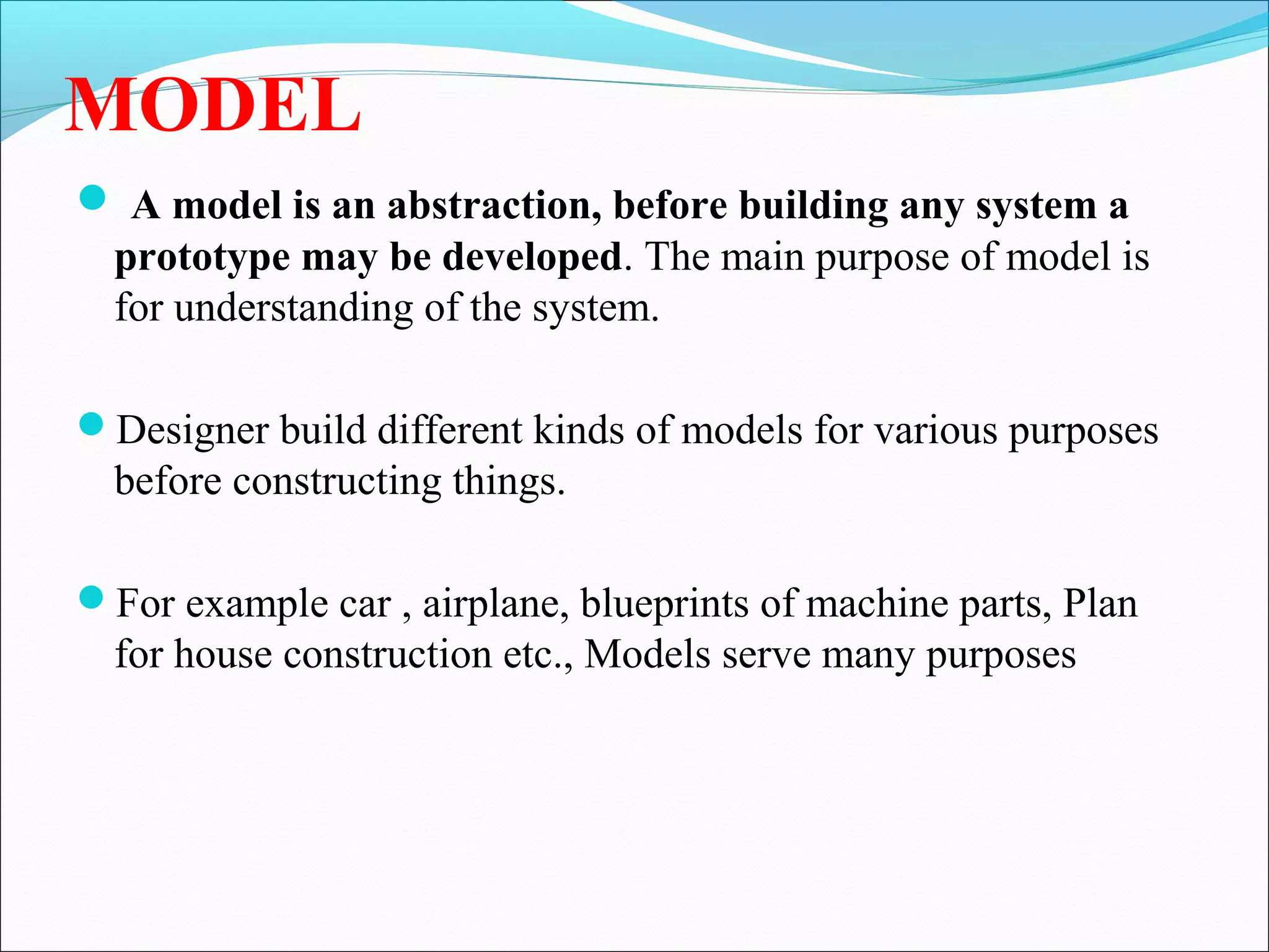 MODEL
 A model is an abstraction, before building any system a
prototype may be developed. The main purpose of model is
for understanding of the system.
Designer build different kinds of models for various purposes
before constructing things.
For example car , airplane, blueprints of machine parts, Plan
for house construction etc., Models serve many purposes
 