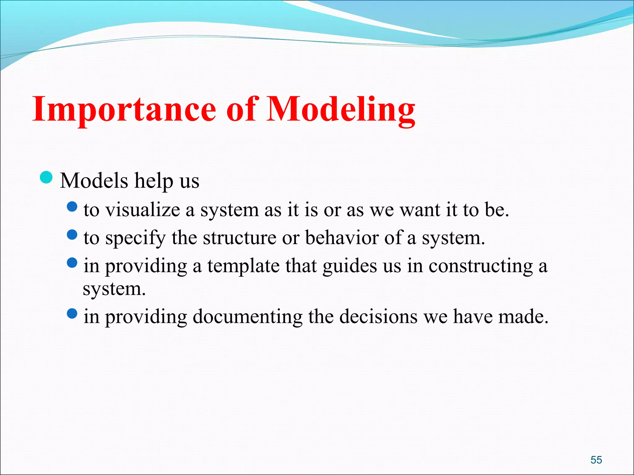 55
Importance of Modeling
Models help us
to visualize a system as it is or as we want it to be.
to specify the structure or behavior of a system.
in providing a template that guides us in constructing a
system.
in providing documenting the decisions we have made.
 