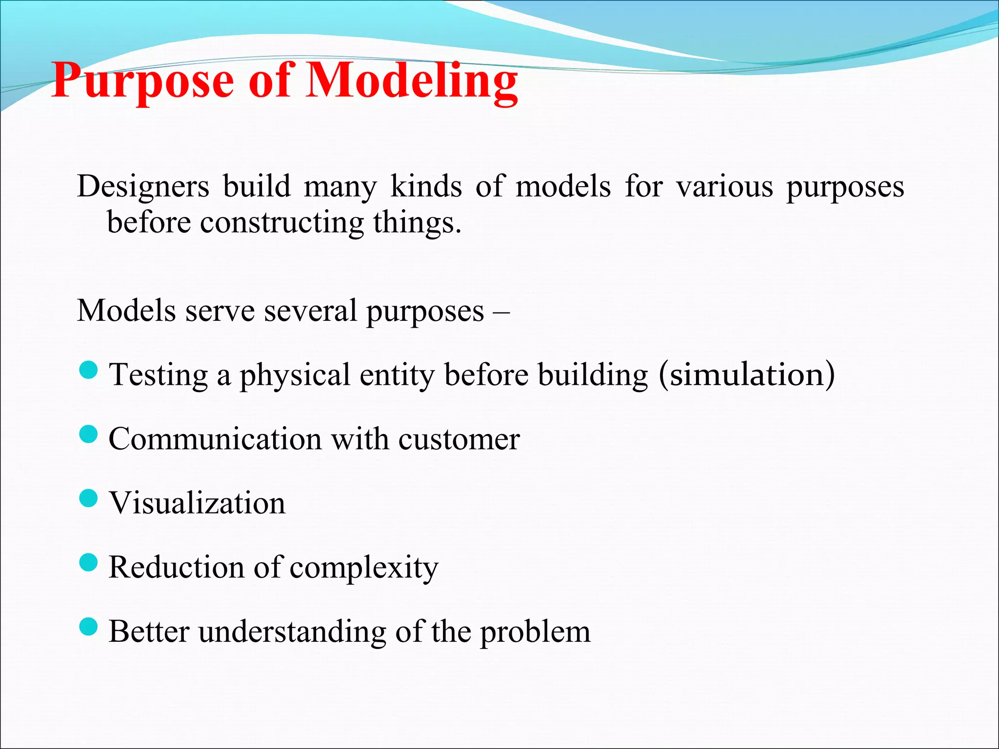 Purpose of Modeling
Designers build many kinds of models for various purposes
before constructing things.
Models serve several purposes –
Testing a physical entity before building (simulation)
Communication with customer
Visualization
Reduction of complexity
Better understanding of the problem
 