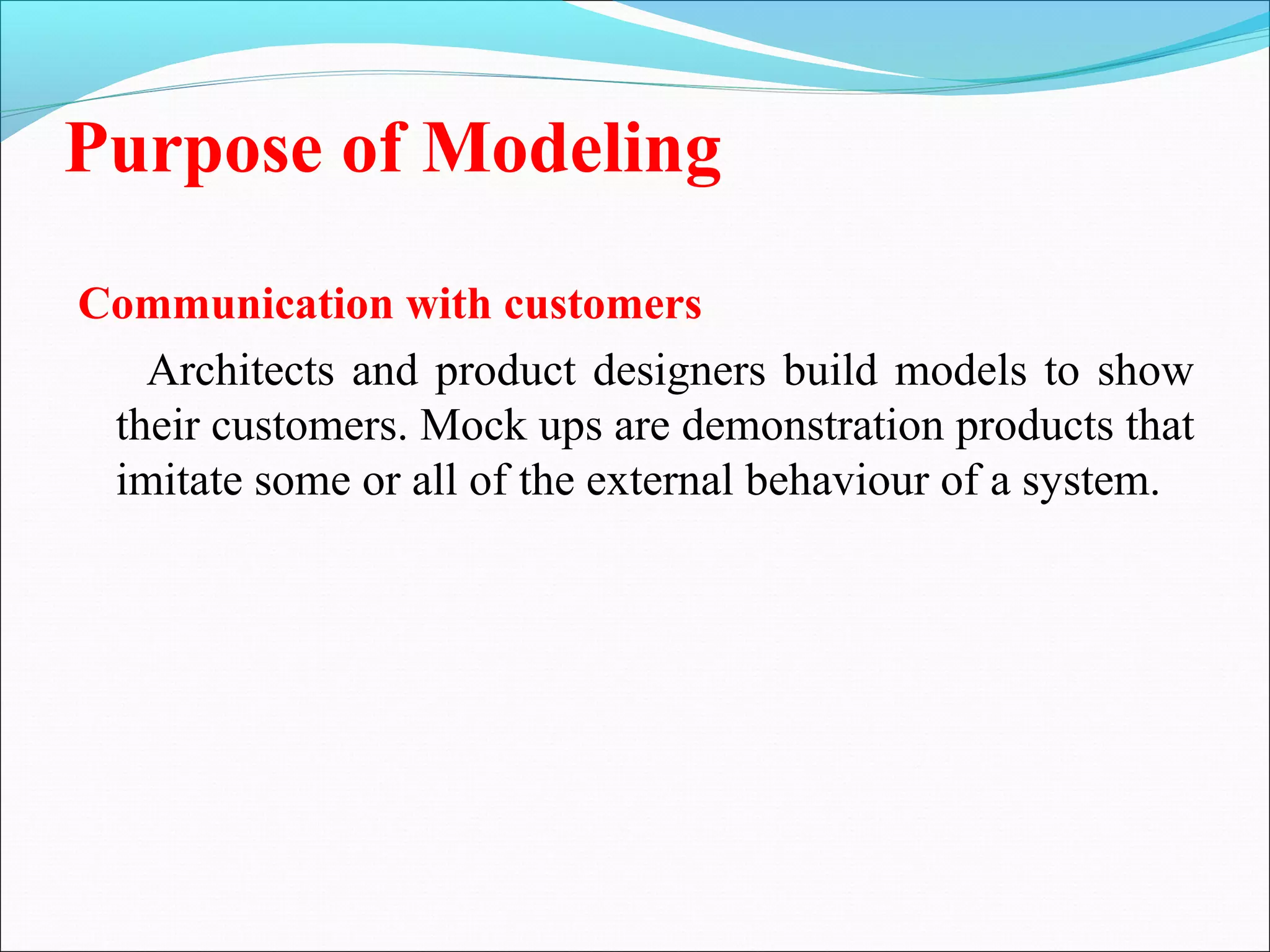 Purpose of Modeling
Communication with customers
Architects and product designers build models to show
their customers. Mock ups are demonstration products that
imitate some or all of the external behaviour of a system.
 
