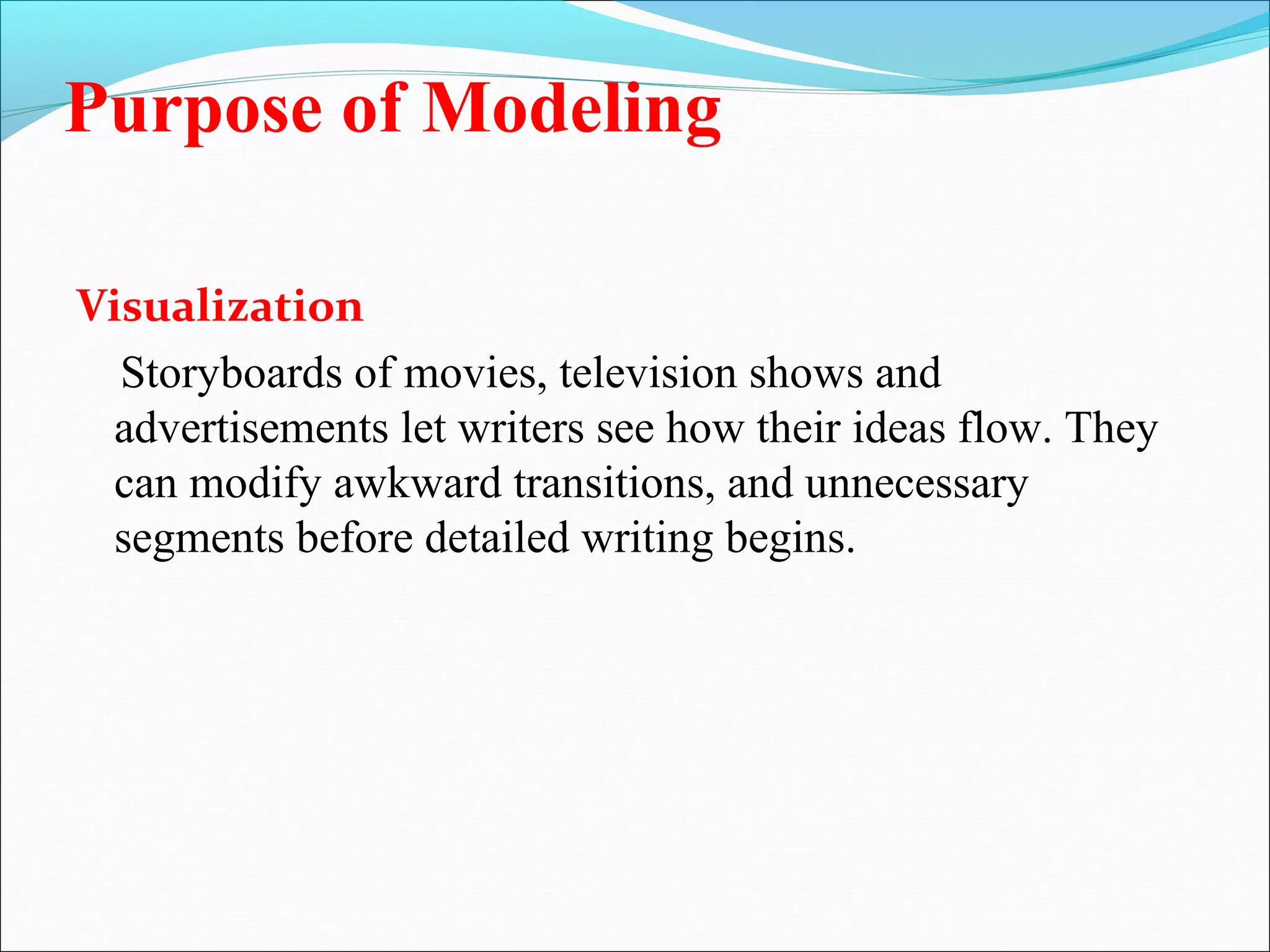 Purpose of Modeling
Visualization
Storyboards of movies, television shows and
advertisements let writers see how their ideas flow. They
can modify awkward transitions, and unnecessary
segments before detailed writing begins.
 