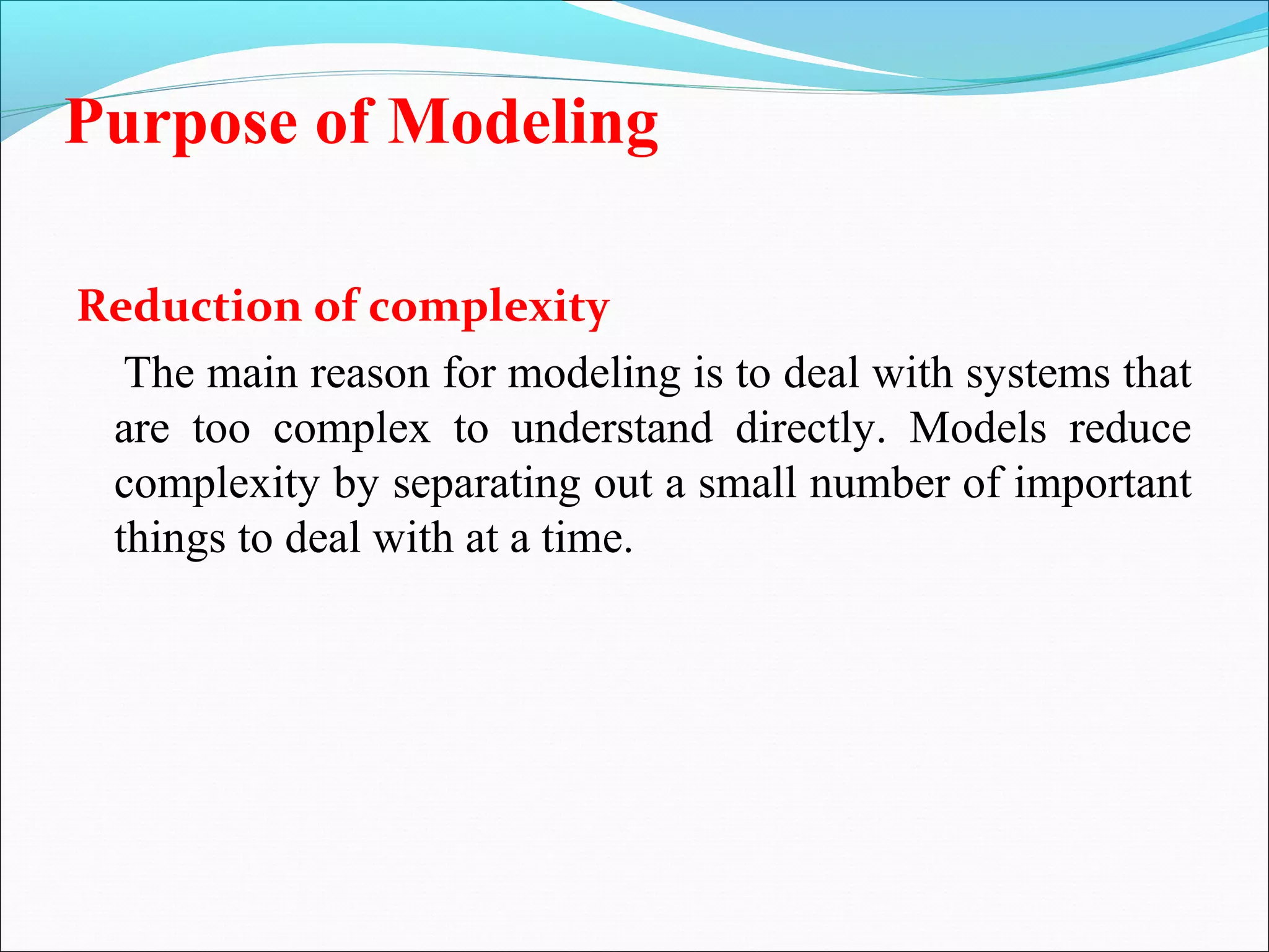 Purpose of Modeling
Reduction of complexity
The main reason for modeling is to deal with systems that
are too complex to understand directly. Models reduce
complexity by separating out a small number of important
things to deal with at a time.
 