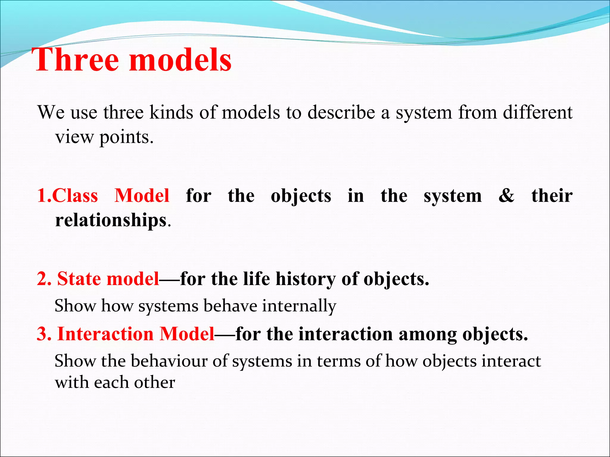 Three models
We use three kinds of models to describe a system from different
view points.
1.Class Model for the objects in the system & their
relationships.
2. State model—for the life history of objects.
Show how systems behave internally
3. Interaction Model—for the interaction among objects.
Show the behaviour of systems in terms of how objects interact
with each other
 