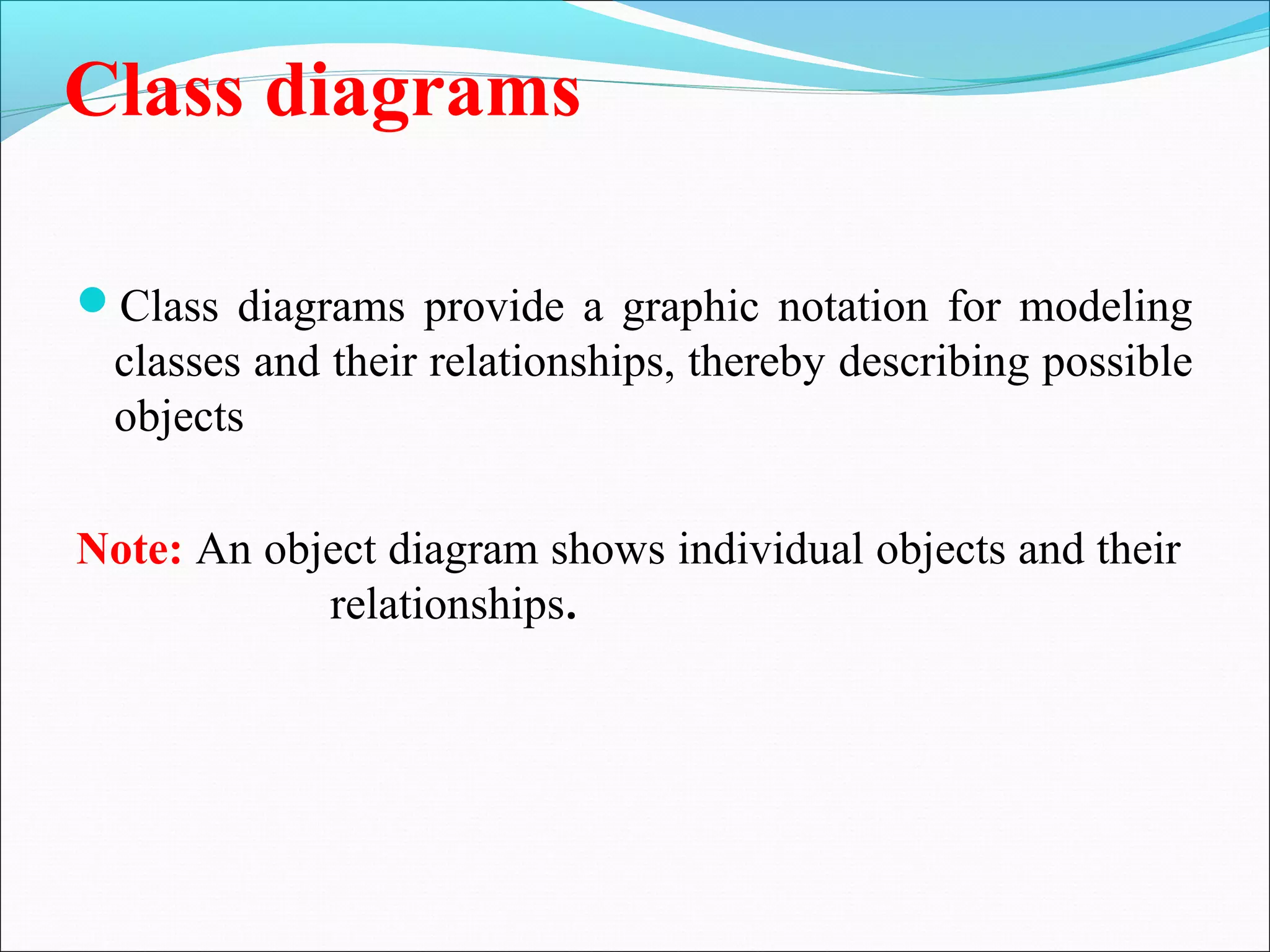Class diagrams
Class diagrams provide a graphic notation for modeling
classes and their relationships, thereby describing possible
objects
Note: An object diagram shows individual objects and their
relationships.
 