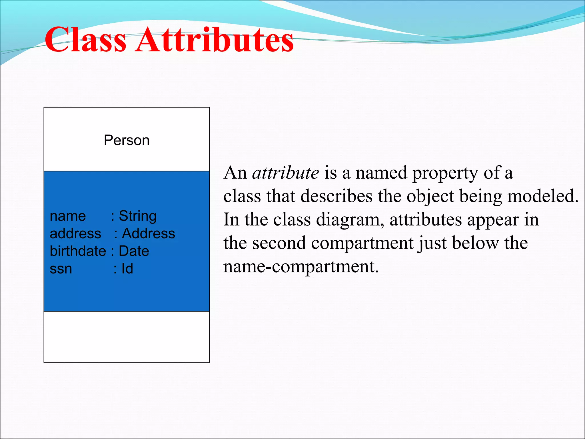 Class Attributes
Person
name : String
address : Address
birthdate : Date
ssn : Id
An attribute is a named property of a
class that describes the object being modeled.
In the class diagram, attributes appear in
the second compartment just below the
name-compartment.
 