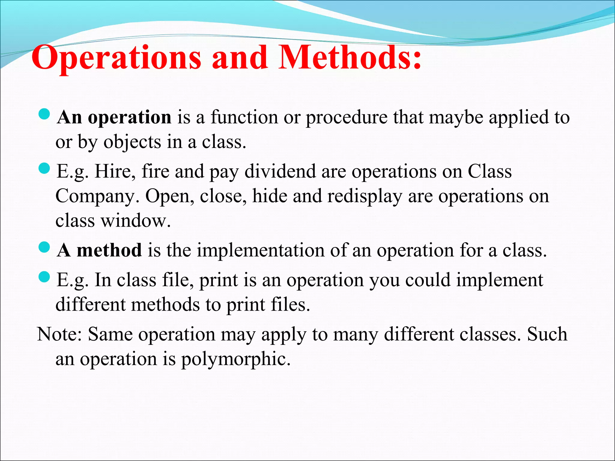 Operations and Methods:
An operation is a function or procedure that maybe applied to
or by objects in a class.
E.g. Hire, fire and pay dividend are operations on Class
Company. Open, close, hide and redisplay are operations on
class window.
A method is the implementation of an operation for a class.
E.g. In class file, print is an operation you could implement
different methods to print files.
Note: Same operation may apply to many different classes. Such
an operation is polymorphic.
 