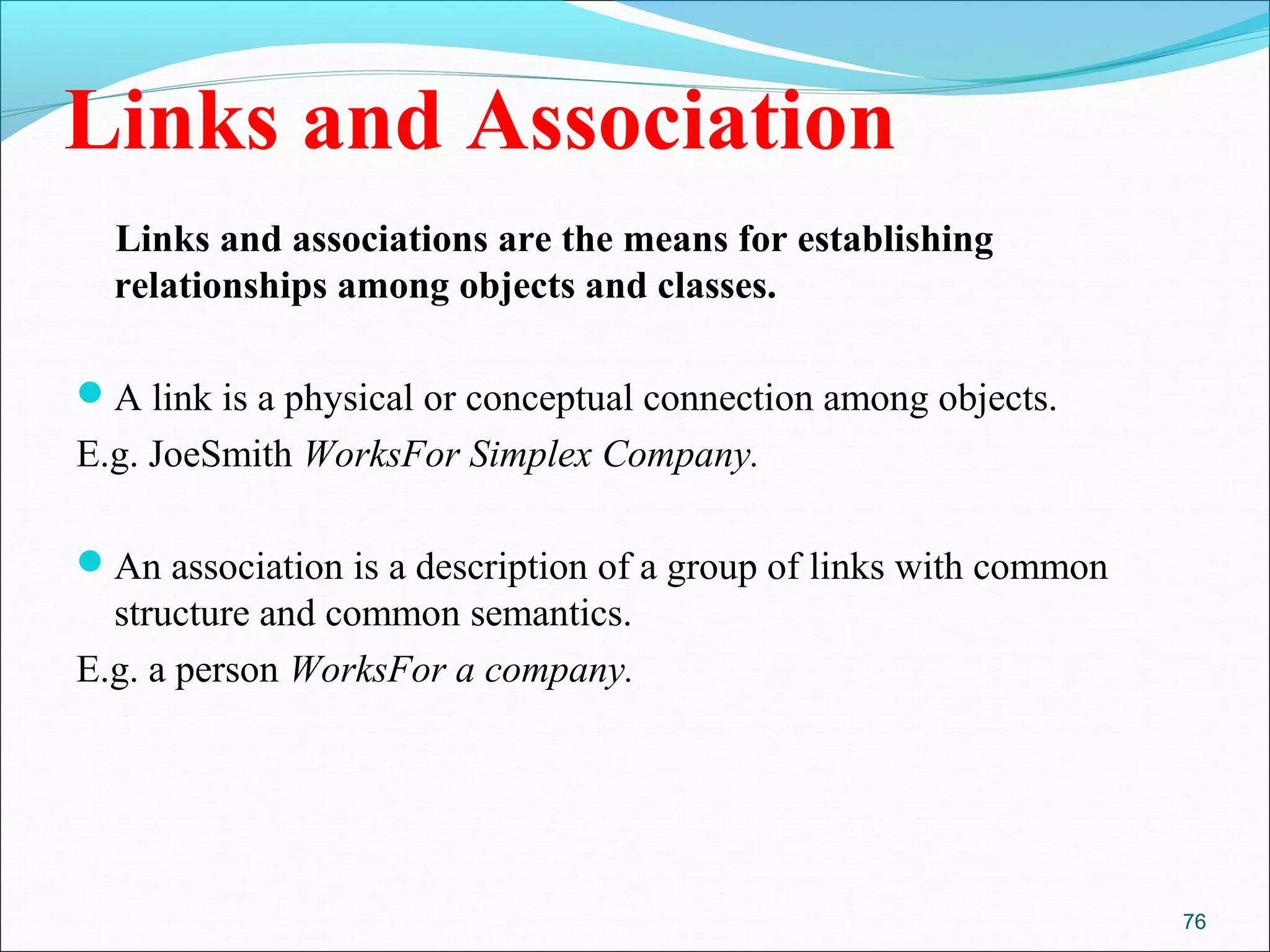 76
Links and Association
Links and associations are the means for establishing
relationships among objects and classes.
A link is a physical or conceptual connection among objects.
E.g. JoeSmith WorksFor Simplex Company.
An association is a description of a group of links with common
structure and common semantics.
E.g. a person WorksFor a company.
 