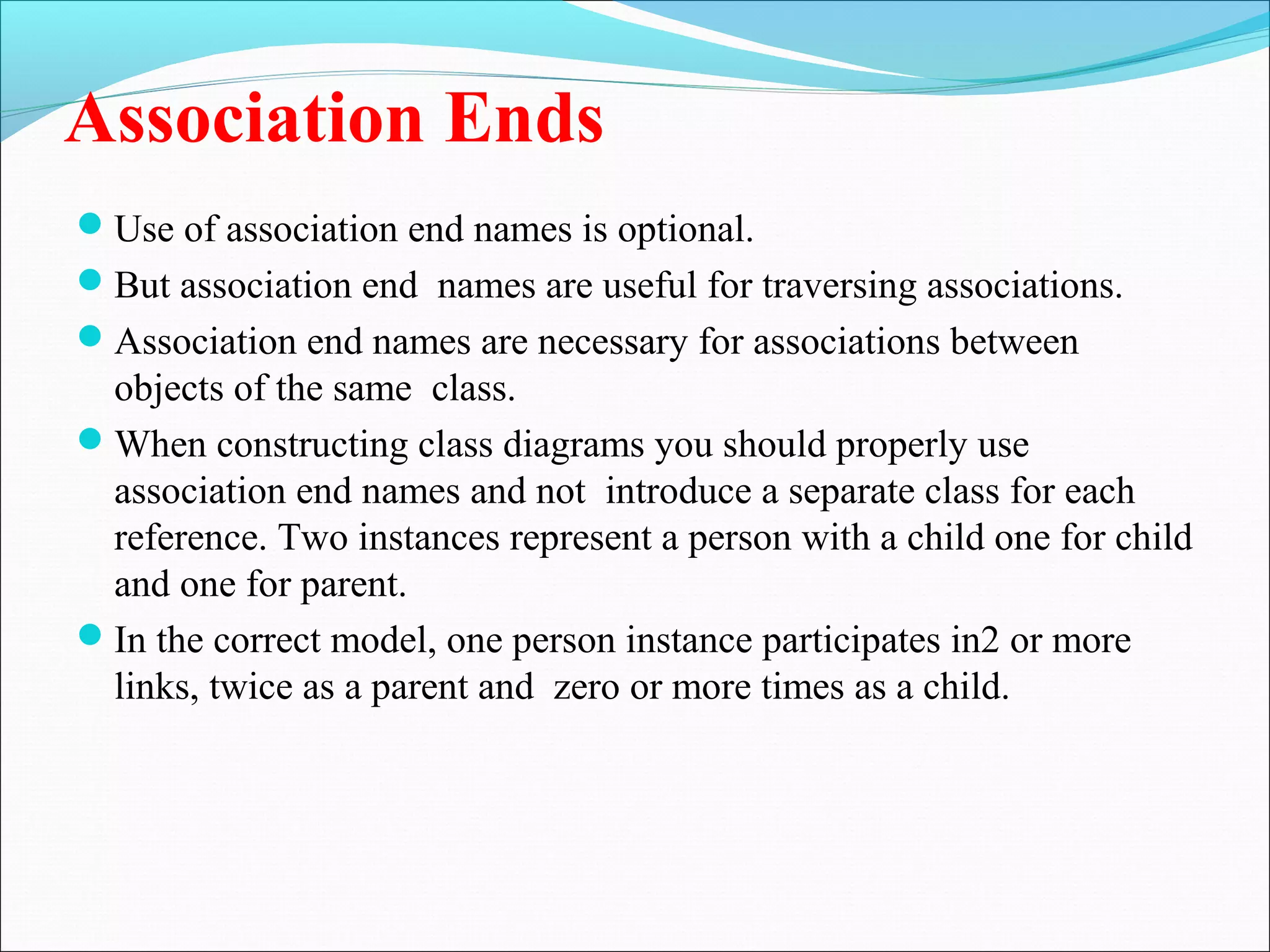Association Ends
Use of association end names is optional.
But association end names are useful for traversing associations.
Association end names are necessary for associations between
objects of the same class.
When constructing class diagrams you should properly use
association end names and not introduce a separate class for each
reference. Two instances represent a person with a child one for child
and one for parent.
In the correct model, one person instance participates in2 or more
links, twice as a parent and zero or more times as a child.
 