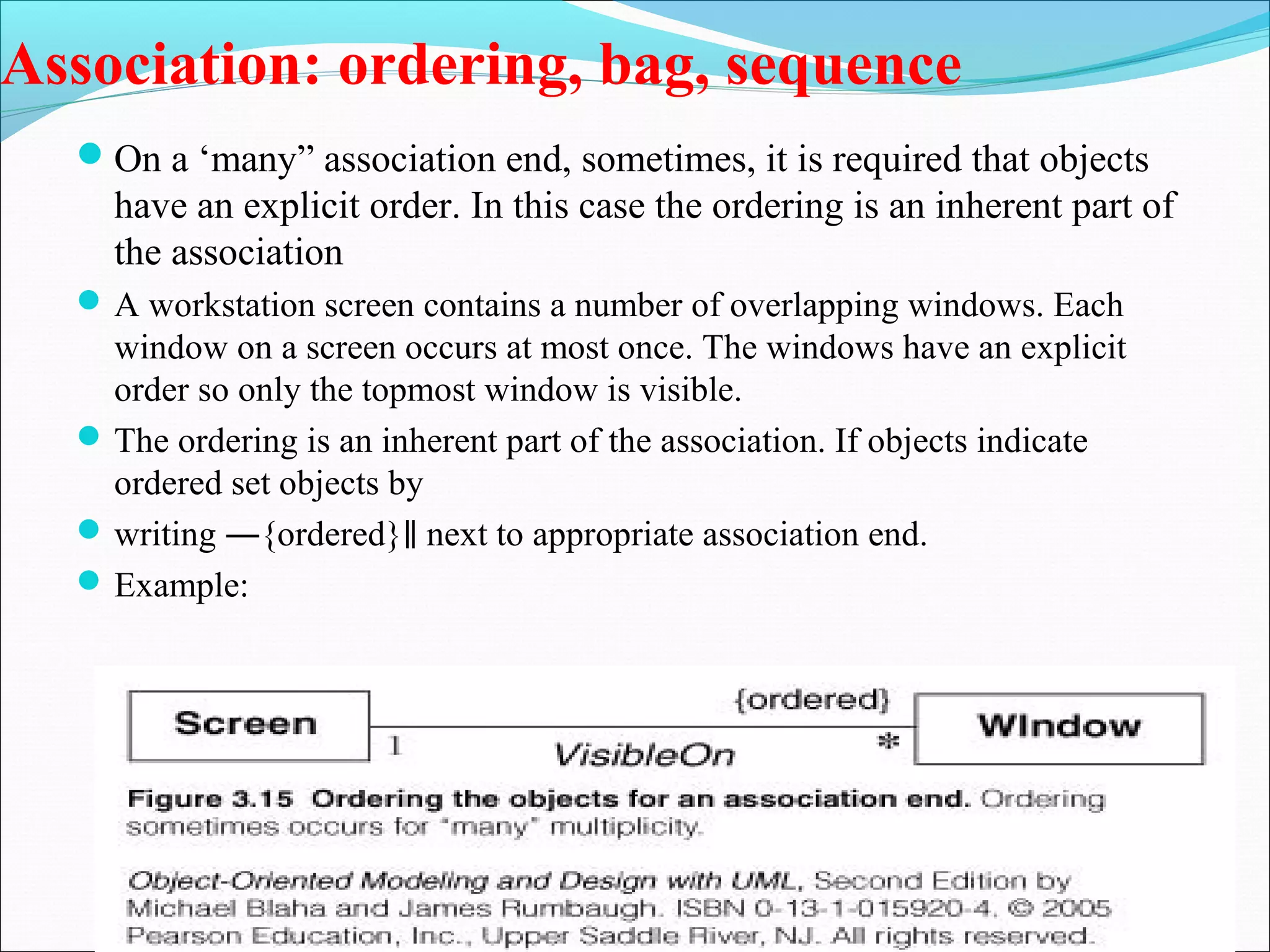 Association: ordering, bag, sequence
On a ‘many” association end, sometimes, it is required that objects
have an explicit order. In this case the ordering is an inherent part of
the association
A workstation screen contains a number of overlapping windows. Each
window on a screen occurs at most once. The windows have an explicit
order so only the topmost window is visible.
The ordering is an inherent part of the association. If objects indicate
ordered set objects by
writing ―{ordered} next to appropriate association end.
‖
Example:
 