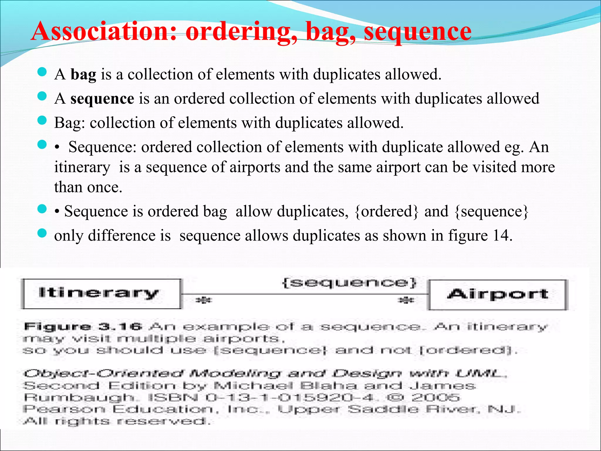 Association: ordering, bag, sequence
A bag is a collection of elements with duplicates allowed.
A sequence is an ordered collection of elements with duplicates allowed
Bag: collection of elements with duplicates allowed.
• Sequence: ordered collection of elements with duplicate allowed eg. An
itinerary is a sequence of airports and the same airport can be visited more
than once.
• Sequence is ordered bag allow duplicates, {ordered} and {sequence}
only difference is sequence allows duplicates as shown in figure 14.
 