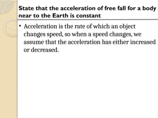State that the acceleration of free fall for a body
near to the Earth is constant
• Acceleration is the rate of which an object
changes speed, so when a speed changes, we
assume that the acceleration has either increased
or decreased.
 