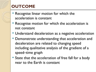  Recognise linear motion for which the
acceleration is constant
 Recognise motion for which the acceleration is
not constant
 Understand deceleration as a negative acceleration
 Demonstrate understanding that acceleration and
deceleration are related to changing speed
including qualitative analysis of the gradient of a
speed–time graph
 State that the acceleration of free fall for a body
near to the Earth is constant
OUTCOME
 