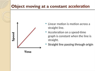  Linear motion is motion across a
straight line.
 Acceleration on a speed-time
graph is constant when the line is
straight.
 Straight line passing through origin
Object moving at a constant acceleration
 