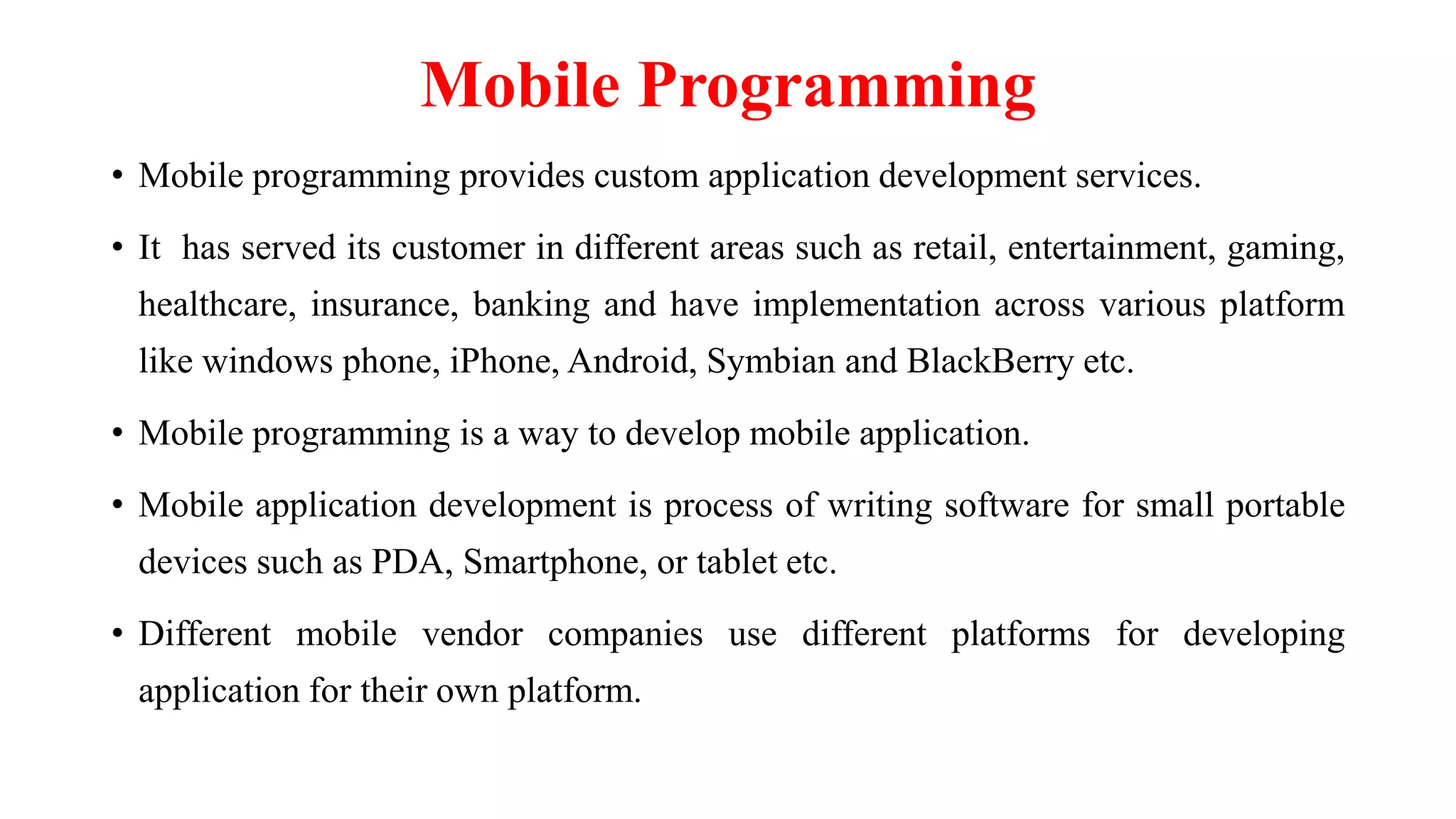 Mobile Programming
• Mobile programming provides custom application development services.
• It has served its customer in different areas such as retail, entertainment, gaming,
healthcare, insurance, banking and have implementation across various platform
like windows phone, iPhone, Android, Symbian and BlackBerry etc.
• Mobile programming is a way to develop mobile application.
• Mobile application development is process of writing software for small portable
devices such as PDA, Smartphone, or tablet etc.
• Different mobile vendor companies use different platforms for developing
application for their own platform.
 