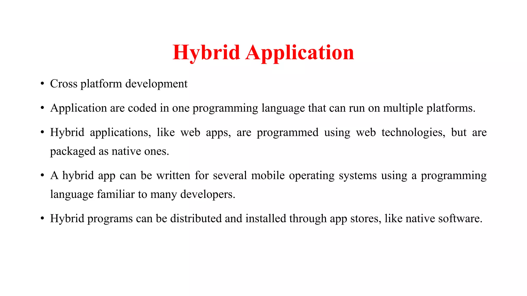 Hybrid Application
• Cross platform development
• Application are coded in one programming language that can run on multiple platforms.
• Hybrid applications, like web apps, are programmed using web technologies, but are
packaged as native ones.
• A hybrid app can be written for several mobile operating systems using a programming
language familiar to many developers.
• Hybrid programs can be distributed and installed through app stores, like native software.
 