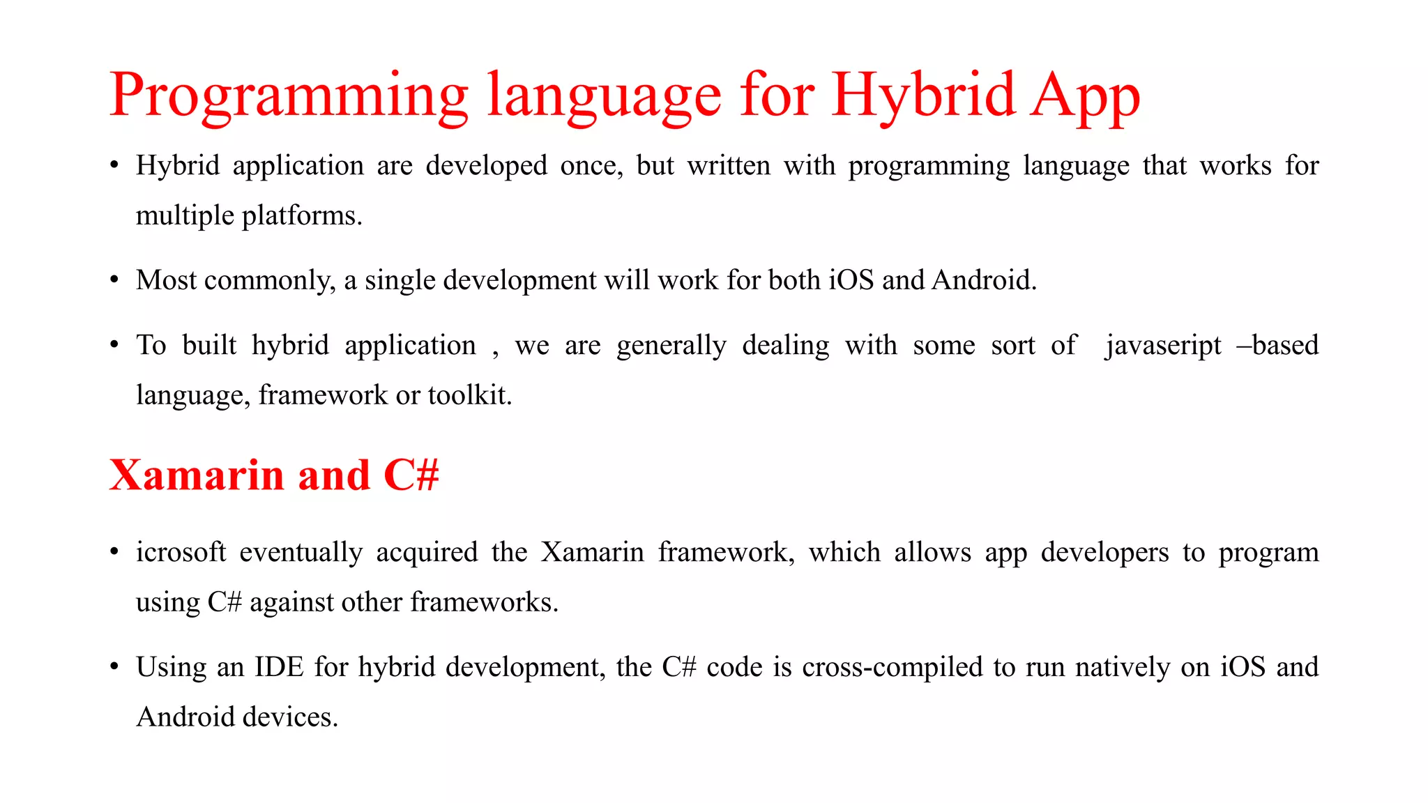 Programming language for Hybrid App
• Hybrid application are developed once, but written with programming language that works for
multiple platforms.
• Most commonly, a single development will work for both iOS and Android.
• To built hybrid application , we are generally dealing with some sort of javaseript –based
language, framework or toolkit.
Xamarin and C#
• icrosoft eventually acquired the Xamarin framework, which allows app developers to program
using C# against other frameworks.
• Using an IDE for hybrid development, the C# code is cross-compiled to run natively on iOS and
Android devices.
 