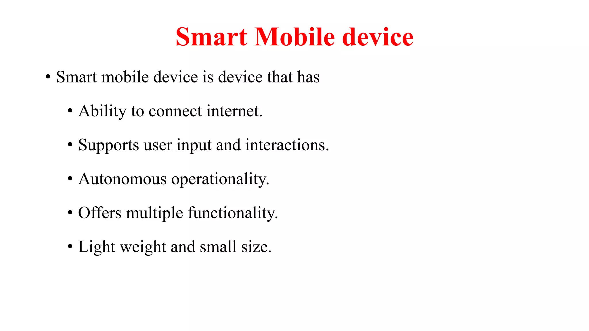 Smart Mobile device
• Smart mobile device is device that has
• Ability to connect internet.
• Supports user input and interactions.
• Autonomous operationality.
• Offers multiple functionality.
• Light weight and small size.
 