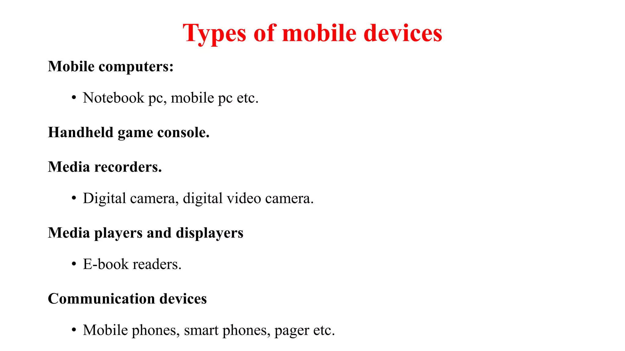 Types of mobile devices
Mobile computers:
• Notebook pc, mobile pc etc.
Handheld game console.
Media recorders.
• Digital camera, digital video camera.
Media players and displayers
• E-book readers.
Communication devices
• Mobile phones, smart phones, pager etc.
 