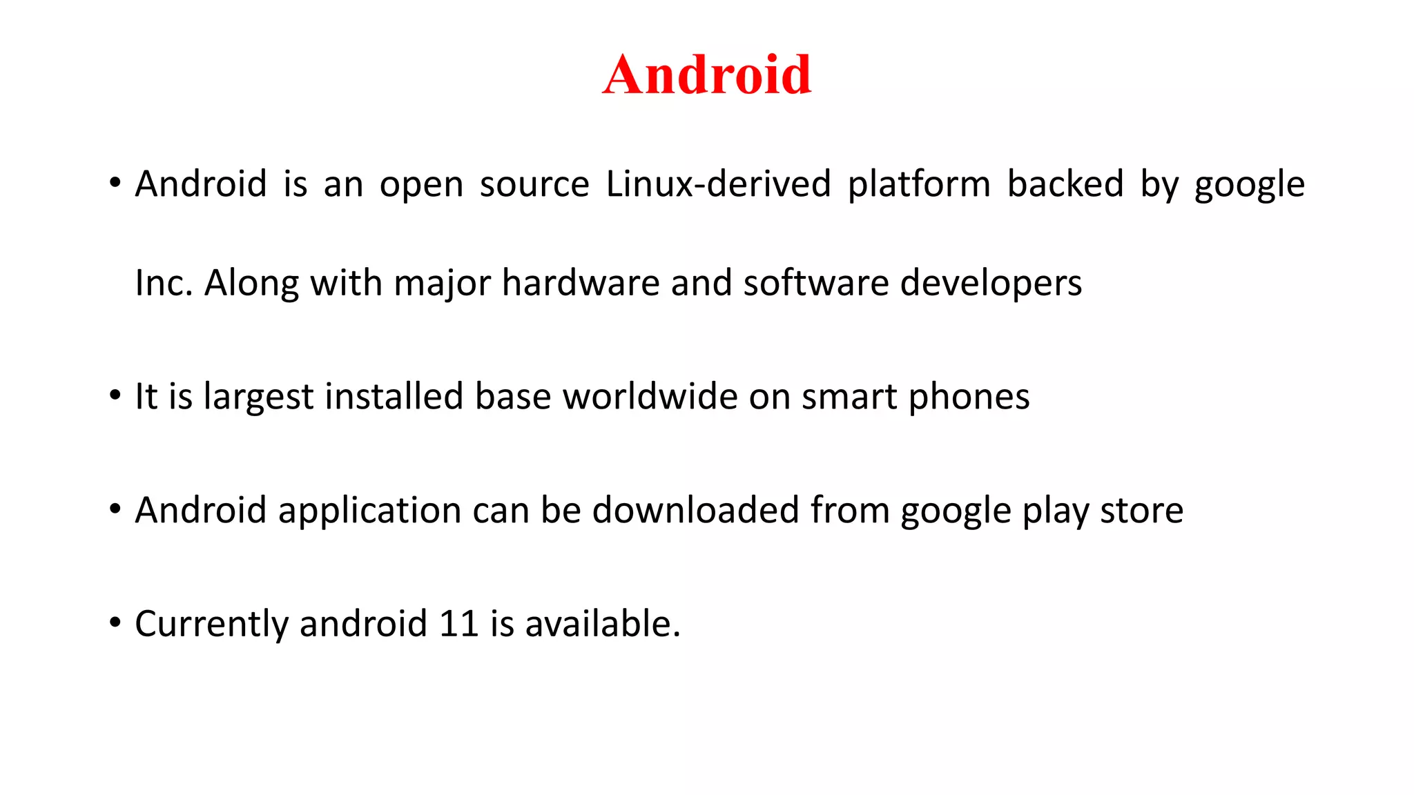 Android
• Android is an open source Linux-derived platform backed by google
Inc. Along with major hardware and software developers
• It is largest installed base worldwide on smart phones
• Android application can be downloaded from google play store
• Currently android 11 is available.
 