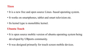Tizen
• It is a new free and open source Linux- based operating system.
• It works on smartphones, tablet and smart television etc.
• Its kernel type is monolithic kernel.
Ubuntu Touch
• It is open source mobile version of ubuntu operating system being
developed by UBports community.
• It was designed primarily for touch screen mobile devices.
 