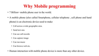 Why Mobile programming
• 7 Billion+ mobile phone user in the world.
• A mobile phone (also called Smartphone, cellular telephone , cell phone and hand
phone) is an electronic device used to make
• Call across a wide geographic area.
• Send text sms
• Can see call records
• Can capture image
• Can run music
• Can browse web etc.
• Human interaction with mobile phone device is more than any other device.
 