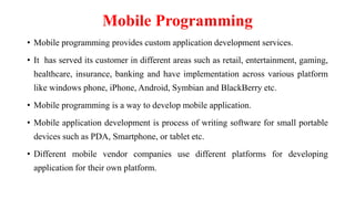 Mobile Programming
• Mobile programming provides custom application development services.
• It has served its customer in different areas such as retail, entertainment, gaming,
healthcare, insurance, banking and have implementation across various platform
like windows phone, iPhone, Android, Symbian and BlackBerry etc.
• Mobile programming is a way to develop mobile application.
• Mobile application development is process of writing software for small portable
devices such as PDA, Smartphone, or tablet etc.
• Different mobile vendor companies use different platforms for developing
application for their own platform.
 