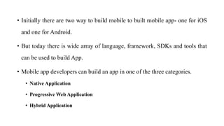 • Initially there are two way to build mobile to built mobile app- one for iOS
and one for Android.
• But today there is wide array of language, framework, SDKs and tools that
can be used to build App.
• Mobile app developers can build an app in one of the three categories.
• Native Application
• Progressive Web Application
• Hybrid Application
 
