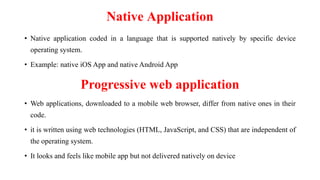 Native Application
• Native application coded in a language that is supported natively by specific device
operating system.
• Example: native iOS App and native Android App
Progressive web application
• Web applications, downloaded to a mobile web browser, differ from native ones in their
code.
• it is written using web technologies (HTML, JavaScript, and CSS) that are independent of
the operating system.
• It looks and feels like mobile app but not delivered natively on device
 