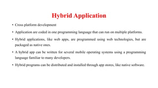 Hybrid Application
• Cross platform development
• Application are coded in one programming language that can run on multiple platforms.
• Hybrid applications, like web apps, are programmed using web technologies, but are
packaged as native ones.
• A hybrid app can be written for several mobile operating systems using a programming
language familiar to many developers.
• Hybrid programs can be distributed and installed through app stores, like native software.
 