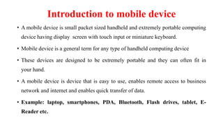 Introduction to mobile device
• A mobile device is small packet sized handheld and extremely portable computing
device having display screen with touch input or miniature keyboard.
• Mobile device is a general term for any type of handheld computing device
• These devices are designed to be extremely portable and they can often fit in
your hand.
• A mobile device is device that is easy to use, enables remote access to business
network and internet and enables quick transfer of data.
• Example: laptop, smartphones, PDA, Bluetooth, Flash drives, tablet, E-
Reader etc.
 