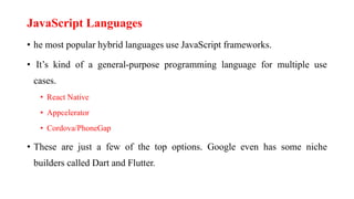 JavaScript Languages
• he most popular hybrid languages use JavaScript frameworks.
• It’s kind of a general-purpose programming language for multiple use
cases.
• React Native
• Appcelerator
• Cordova/PhoneGap
• These are just a few of the top options. Google even has some niche
builders called Dart and Flutter.
 