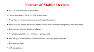 Feature of Mobile Devices
• Wi-fi or cellular access to the internet
• Battery that powers the devices for several hours.
• A physical or on-screen keyboard for entering information.
• Small size and weight that allows it to be carried in one hand and manipulated with other hand.
• Touch screen interface in almost all cases.
• A virtual assistant like siri , cortona, or google assist.
• The ability to download data from the internet, including apps and books.
• Wireless operation.
• GPS navigations.
 